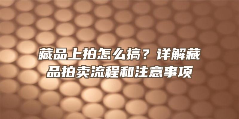 藏品上拍怎么搞？详解藏品拍卖流程和注意事项