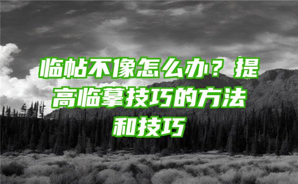 临帖不像怎么办？提高临摹技巧的方法和技巧