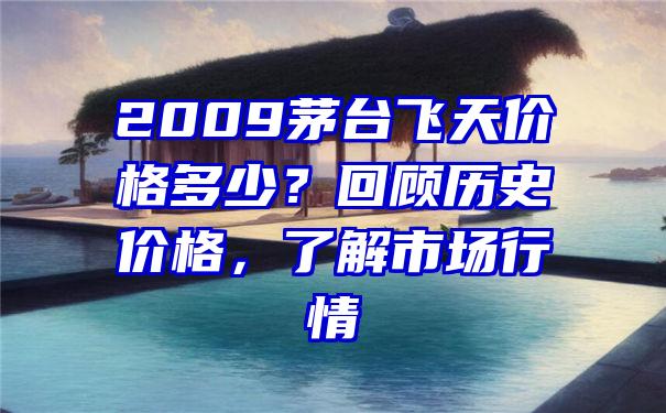 2009茅台飞天价格多少？回顾历史价格，了解市场行情