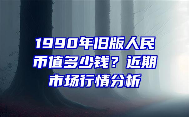 1990年旧版人民币值多少钱？近期市场行情分析