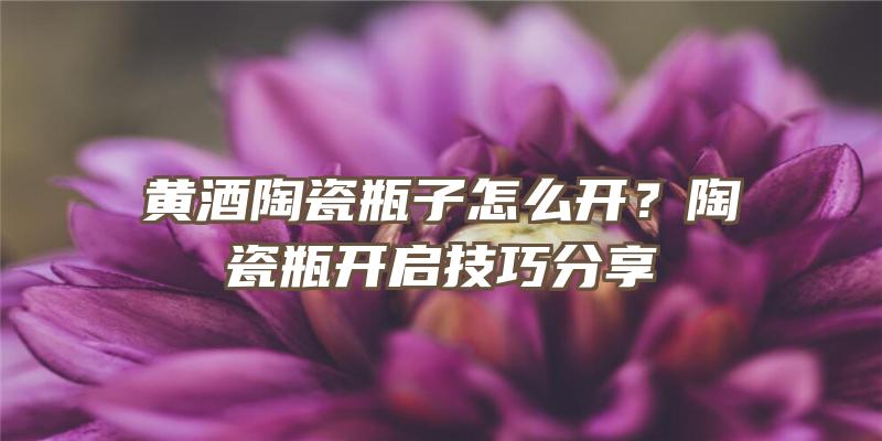 黄酒陶瓷瓶子怎么开？陶瓷瓶开启技巧分享