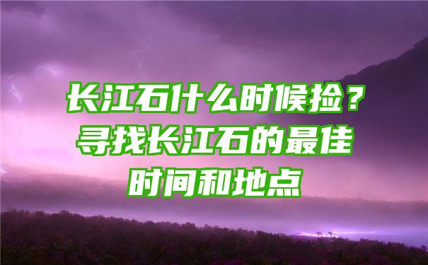 长江石什么时候捡？寻找长江石的最佳时间和地点