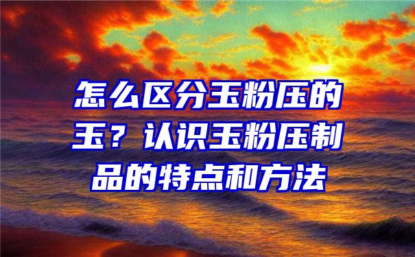 怎么区分玉粉压的玉？认识玉粉压制品的特点和方法