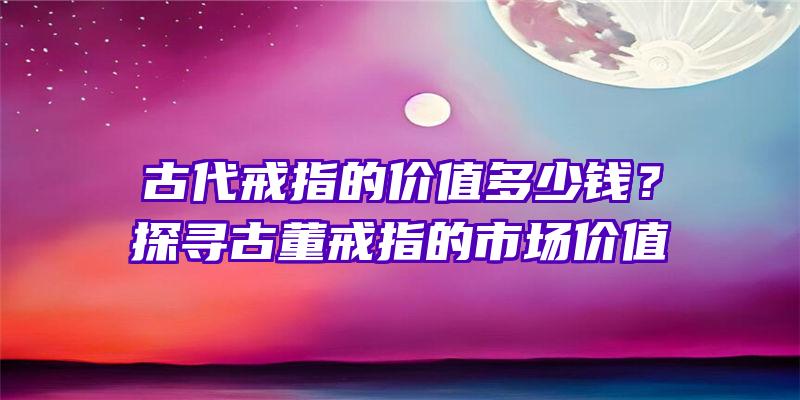 古代戒指的价值多少钱？探寻古董戒指的市场价值