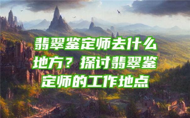 翡翠鉴定师去什么地方？探讨翡翠鉴定师的工作地点