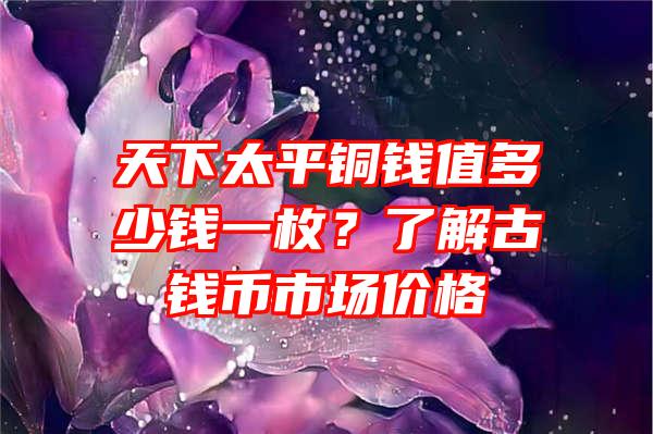 天下太平铜钱值多少钱一枚？了解古钱币市场价格