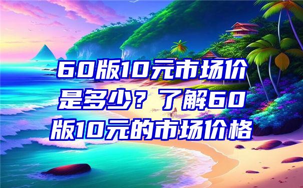 60版10元市场价是多少？了解60版10元的市场价格