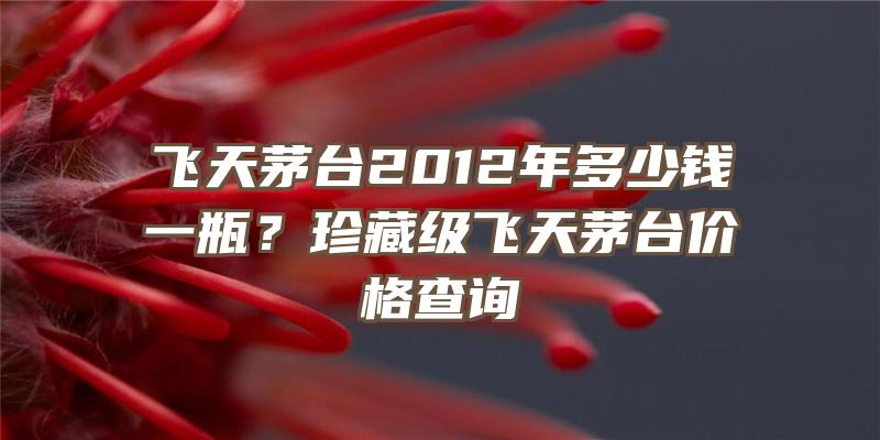 飞天茅台2012年多少钱一瓶？珍藏级飞天茅台价格查询