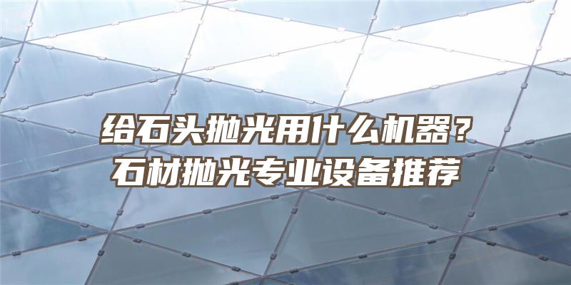 给石头抛光用什么机器？石材抛光专业设备推荐