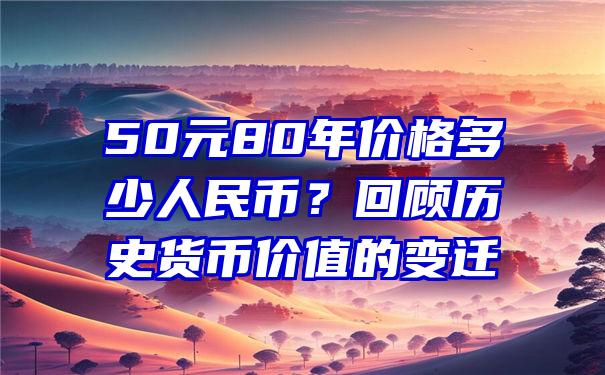 50元80年价格多少人民币？回顾历史货币价值的变迁