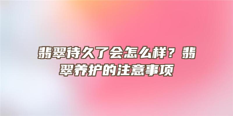 翡翠待久了会怎么样？翡翠养护的注意事项