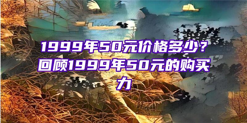 1999年50元价格多少？回顾1999年50元的购买力