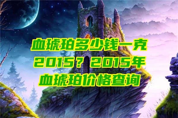 血琥珀多少钱一克2015？2015年血琥珀价格查询