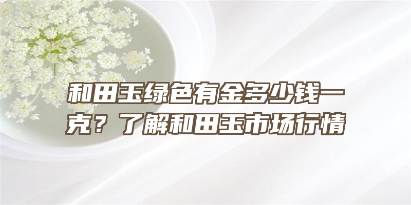 和田玉绿色有金多少钱一克？了解和田玉市场行情