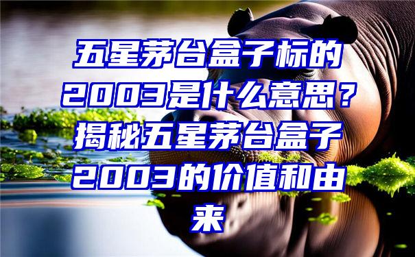 五星茅台盒子标的2003是什么意思？揭秘五星茅台盒子2003的价值和由来