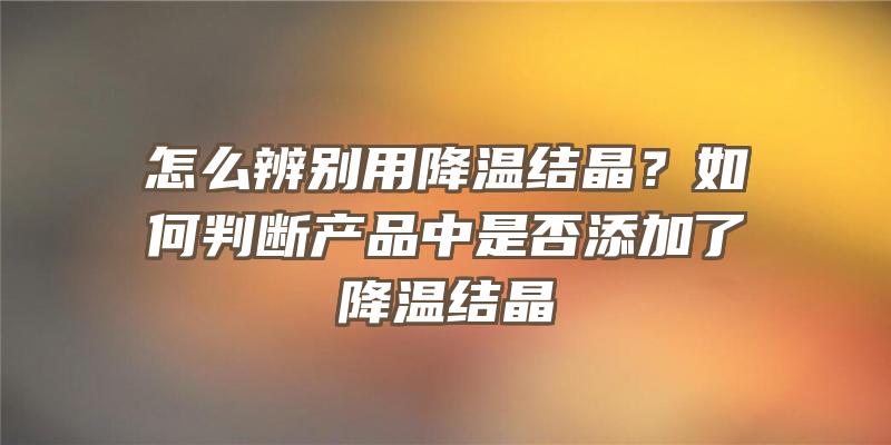 怎么辨别用降温结晶？如何判断产品中是否添加了降温结晶