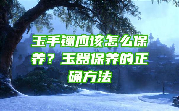 玉手镯应该怎么保养？玉器保养的正确方法