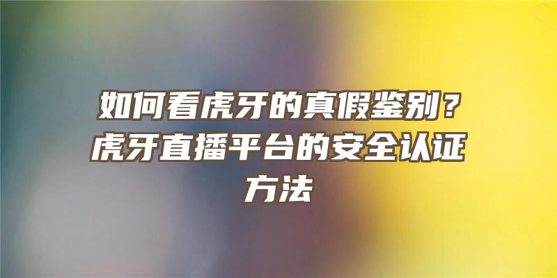 如何看虎牙的真假鉴别？虎牙直播平台的安全认证方法