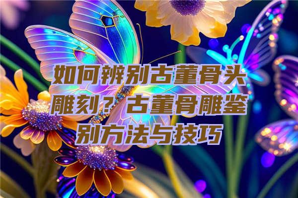 如何辨别古董骨头雕刻？古董骨雕鉴别方法与技巧