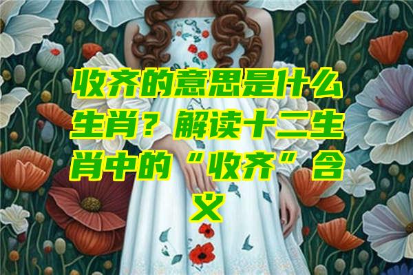 收齐的意思是什么生肖？解读十二生肖中的“收齐”含义