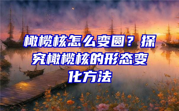 橄榄核怎么变圆？探究橄榄核的形态变化方法