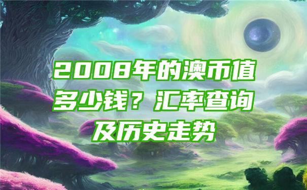 2008年的澳币值多少钱？汇率查询及历史走势