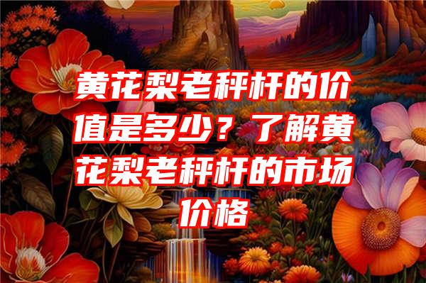 黄花梨老秤杆的价值是多少？了解黄花梨老秤杆的市场价格