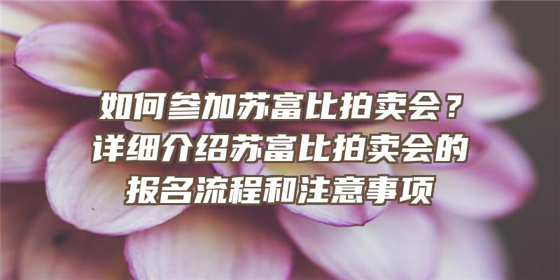 如何参加苏富比拍卖会？详细介绍苏富比拍卖会的报名流程和注意事项