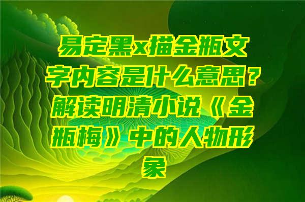 易定黑x描金瓶文字内容是什么意思？解读明清小说《金瓶梅》中的人物形象