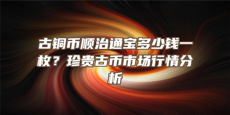 古铜币顺治通宝多少钱一枚？珍贵古币市场行情分析