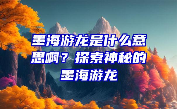 墨海游龙是什么意思啊？探索神秘的墨海游龙