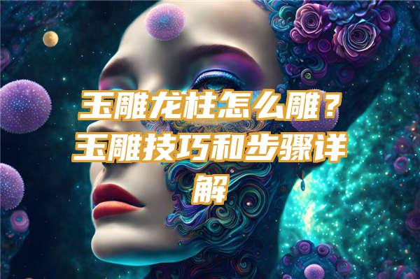 玉雕龙柱怎么雕？玉雕技巧和步骤详解