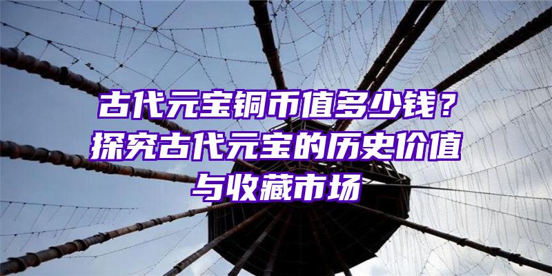 古代元宝铜币值多少钱？探究古代元宝的历史价值与收藏市场