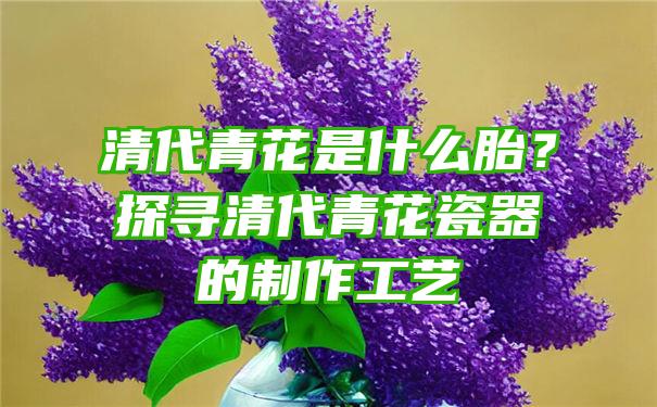 清代青花是什么胎？探寻清代青花瓷器的制作工艺