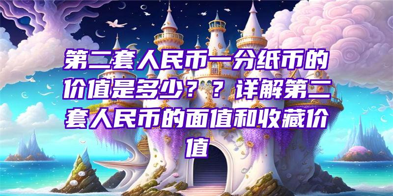 第二套人民币一分纸币的价值是多少？？详解第二套人民币的面值和收藏价值