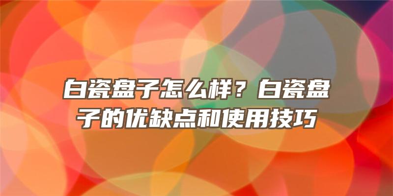 白瓷盘子怎么样？白瓷盘子的优缺点和使用技巧