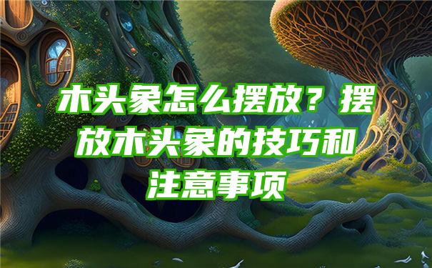 木头象怎么摆放？摆放木头象的技巧和注意事项