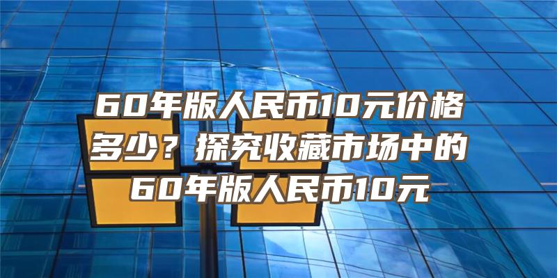 60年版人民币10元价格多少？探究收藏市场中的60年版人民币10元