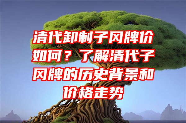 清代卸制子冈牌价如何？了解清代子冈牌的历史背景和价格走势