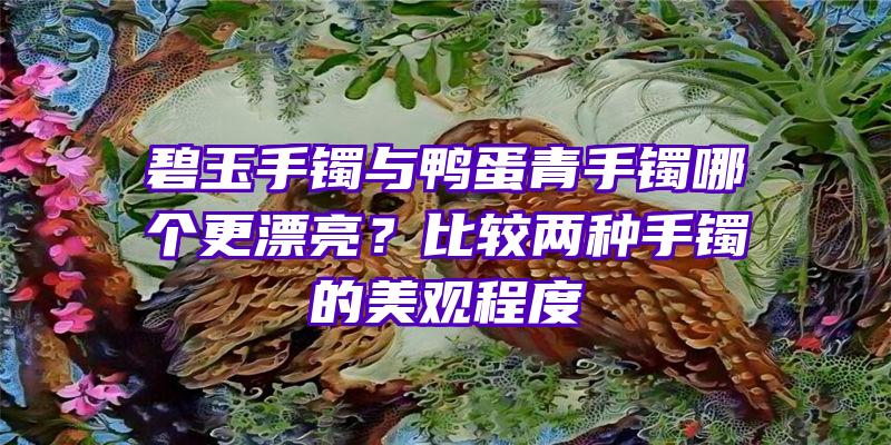 碧玉手镯与鸭蛋青手镯哪个更漂亮？比较两种手镯的美观程度