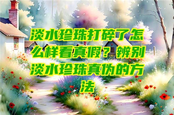 淡水珍珠打碎了怎么样看真假？辨别淡水珍珠真伪的方法