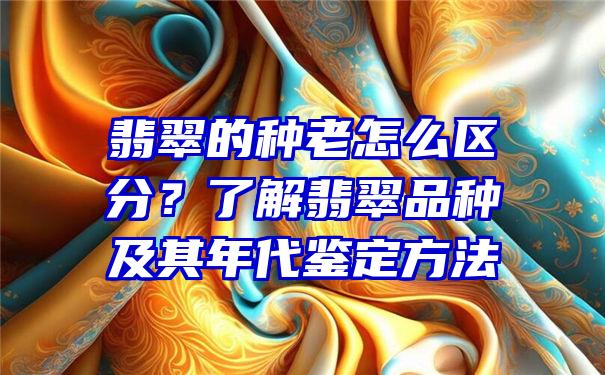 翡翠的种老怎么区分？了解翡翠品种及其年代鉴定方法