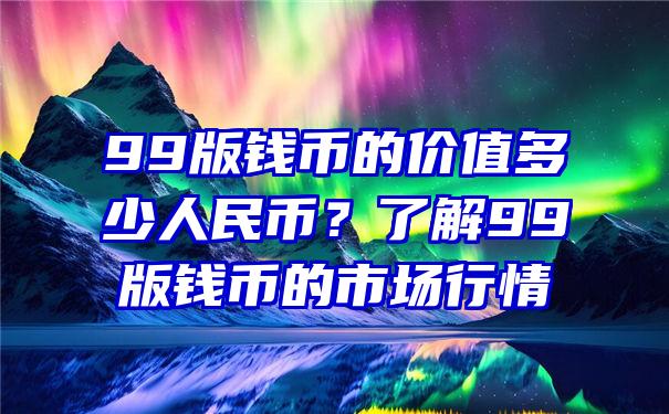 99版钱币的价值多少人民币？了解99版钱币的市场行情