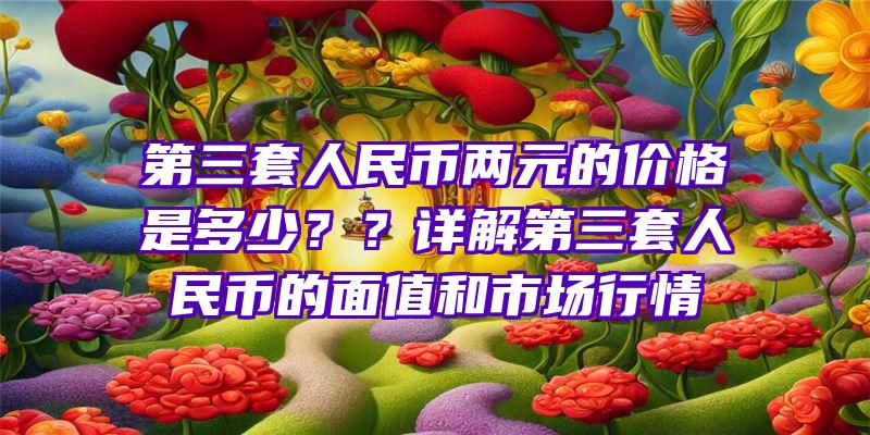 第三套人民币两元的价格是多少？？详解第三套人民币的面值和市场行情