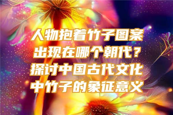 人物抱着竹子图案出现在哪个朝代？探讨中国古代文化中竹子的象征意义