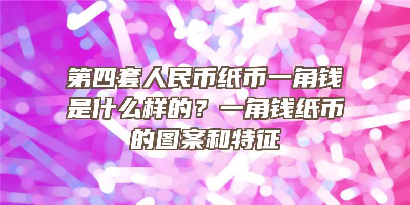 第四套人民币纸币一角钱是什么样的？一角钱纸币的图案和特征