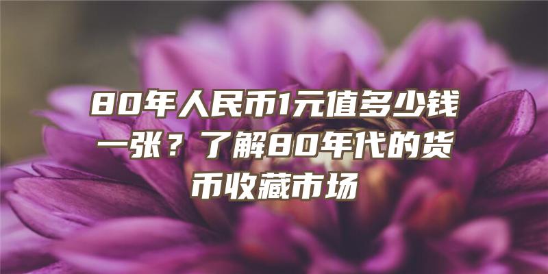 80年人民币1元值多少钱一张？了解80年代的货币收藏市场