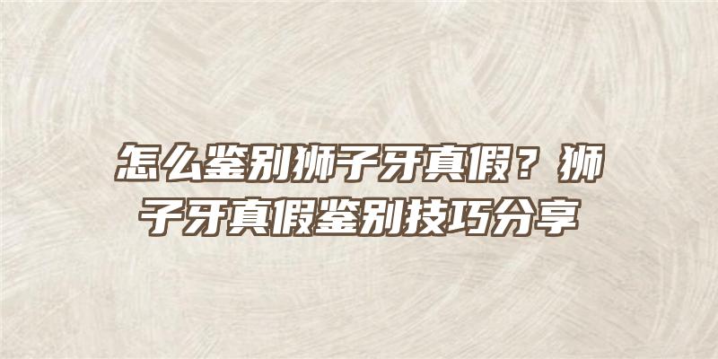 怎么鉴别狮子牙真假？狮子牙真假鉴别技巧分享