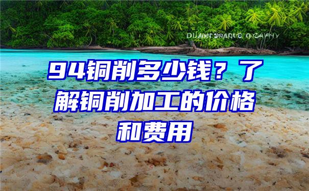 94铜削多少钱？了解铜削加工的价格和费用