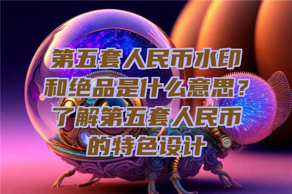 第五套人民币水印和绝品是什么意思？了解第五套人民币的特色设计